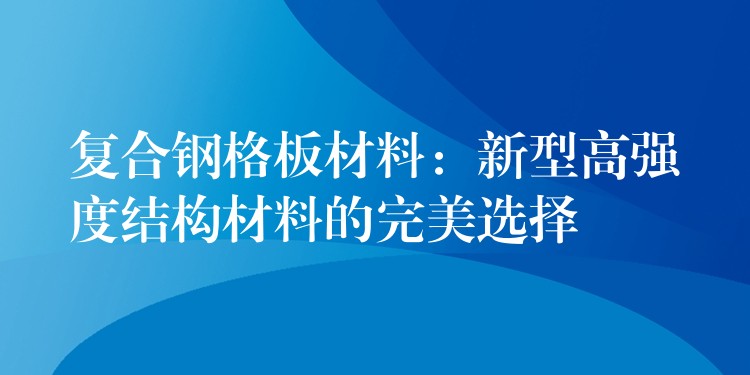 复合钢格板材料：新型高强度结构材料的完美选择