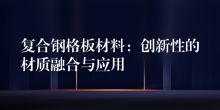 复合钢格板材料：创新性的材质融合与应用