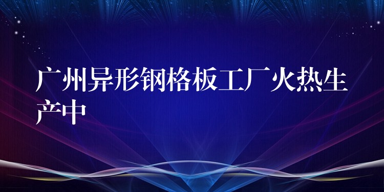 广州异形钢格板工厂火热生产中