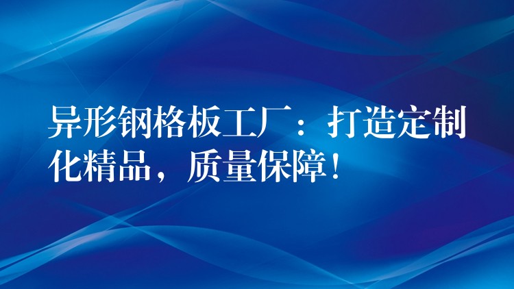 异形钢格板工厂：打造定制化精品，质量保障！