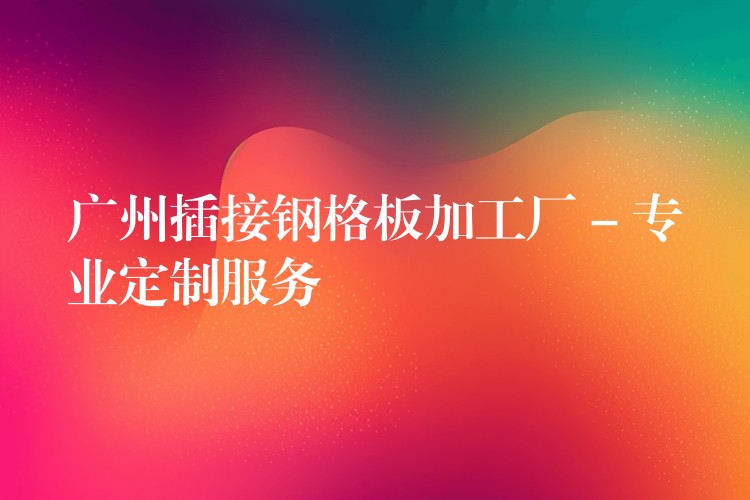 广州插接钢格板加工厂 – 专业定制服务