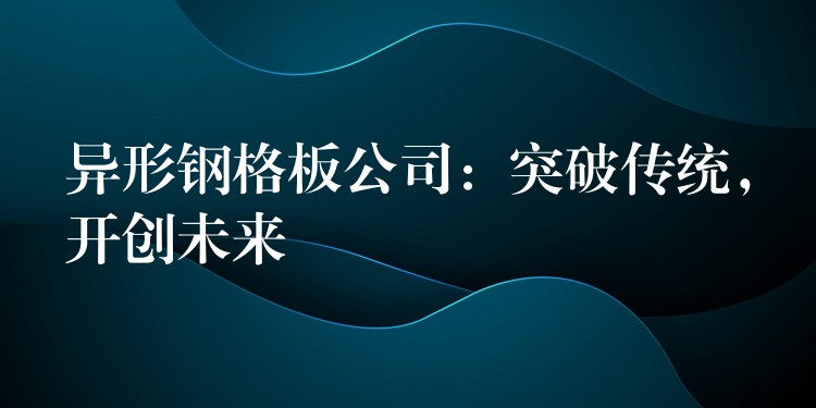 异形钢格板公司：突破传统，开创未来
