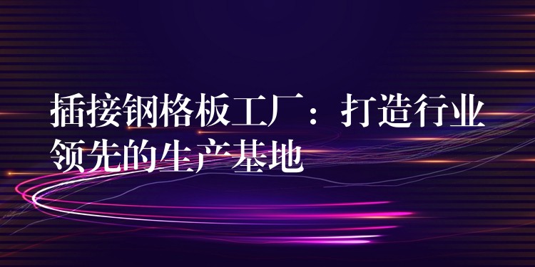 插接钢格板工厂：打造行业领先的生产基地