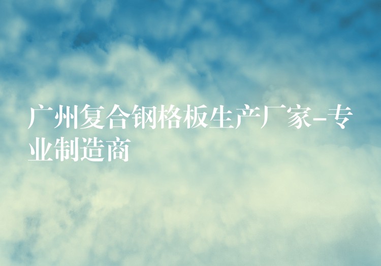 广州复合钢格板生产厂家-专业制造商