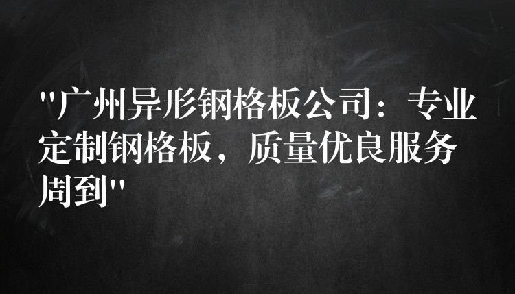 “广州异形钢格板公司：专业定制钢格板，质量优良服务周到”