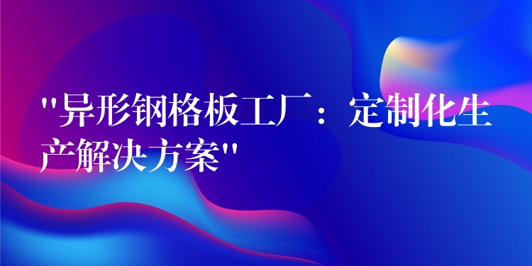 “异形钢格板工厂：定制化生产解决方案”