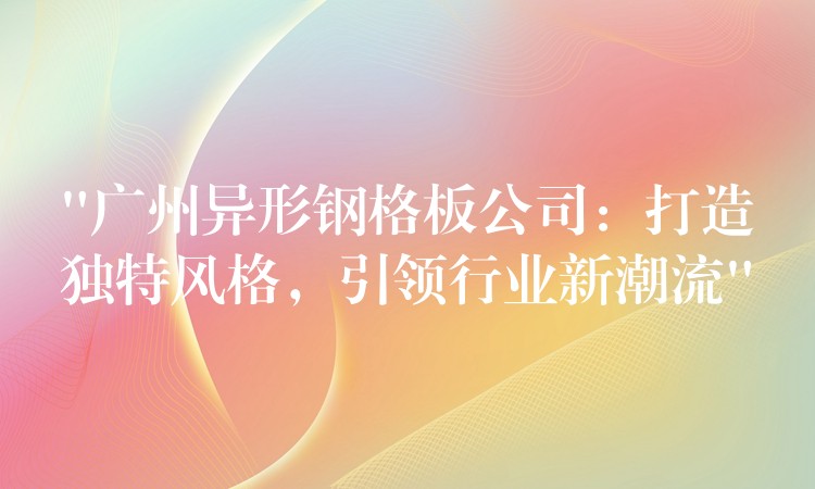 “广州异形钢格板公司：打造独特风格，引领行业新潮流”