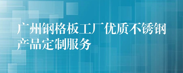 广州钢格板工厂优质不锈钢产品定制服务
