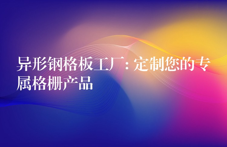 异形钢格板工厂: 定制您的专属格栅产品