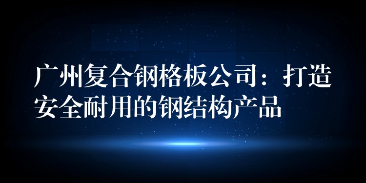 广州复合钢格板公司：打造安全耐用的钢结构产品