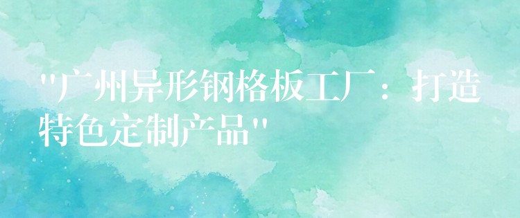 “广州异形钢格板工厂：打造特色定制产品”