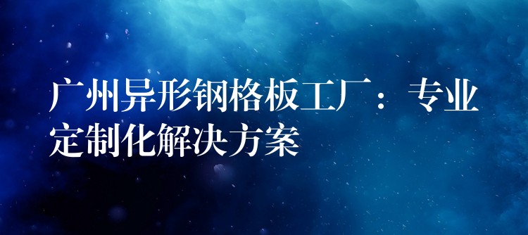 广州异形钢格板工厂：专业定制化解决方案