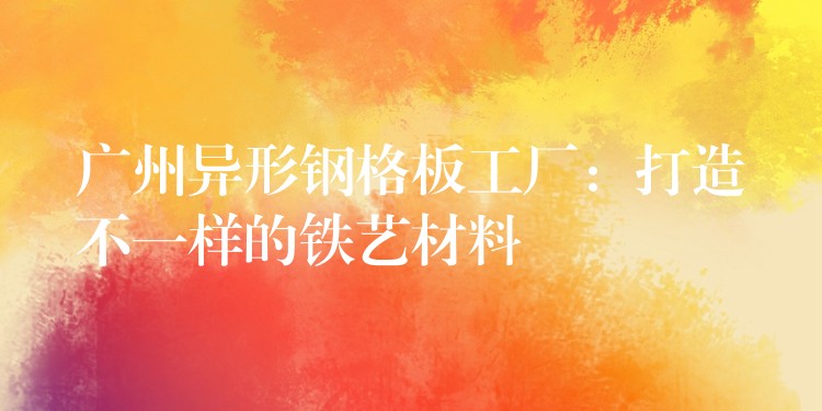 广州异形钢格板工厂：打造不一样的铁艺材料