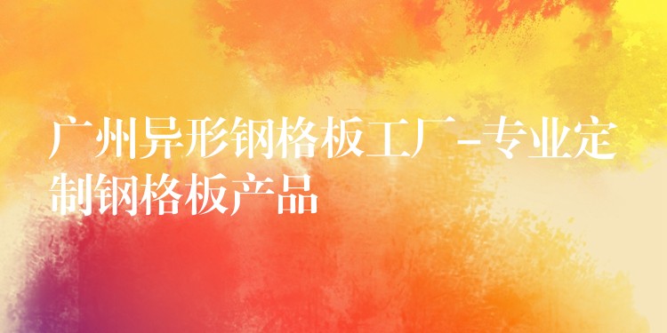 广州异形钢格板工厂-专业定制钢格板产品