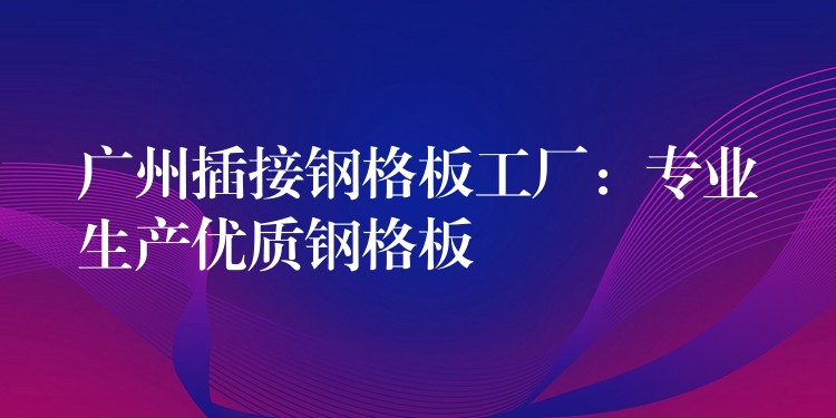 广州插接钢格板工厂：专业生产优质钢格板